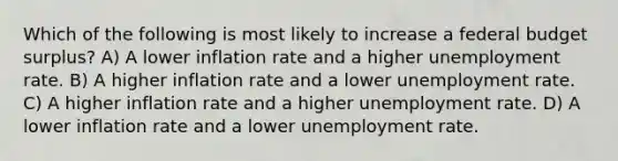 Which of the following is most likely to increase a federal budget surplus? A) A lower inflation rate and a higher <a href='https://www.questionai.com/knowledge/kh7PJ5HsOk-unemployment-rate' class='anchor-knowledge'>unemployment rate</a>. B) A higher inflation rate and a lower unemployment rate. C) A higher inflation rate and a higher unemployment rate. D) A lower inflation rate and a lower unemployment rate.