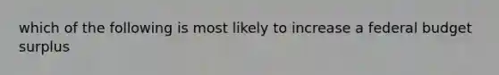 which of the following is most likely to increase a federal budget surplus