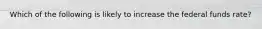 Which of the following is likely to increase the federal funds rate?