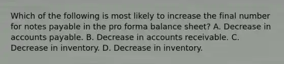 Which of the following is most likely to increase the final number for notes payable in the pro forma balance sheet? A. Decrease in accounts payable. B. Decrease in accounts receivable. C. Decrease in inventory. D. Decrease in inventory.