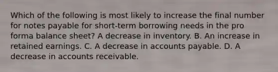 Which of the following is most likely to increase the final number for notes payable for short-term borrowing needs in the pro forma balance sheet? A decrease in inventory. B. An increase in retained earnings. C. A decrease in accounts payable. D. A decrease in accounts receivable.