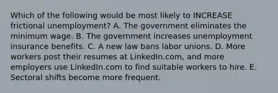 Which of the following would be most likely to INCREASE frictional unemployment? A. The government eliminates the minimum wage. B. The government increases unemployment insurance benefits. C. A new law bans <a href='https://www.questionai.com/knowledge/knfd2oEIT4-labor-unions' class='anchor-knowledge'>labor unions</a>. D. More workers post their resumes at LinkedIn.com, and more employers use LinkedIn.com to find suitable workers to hire. E. Sectoral shifts become more frequent.