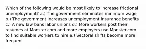 Which of the following would be most likely to increase frictional unemployment? a.) The government eliminates minimum wage b.) The government increases unemployment insurance benefits c.) A new law bans labor unions d.) More workers post their resumes at Monster.com and more employers use Mpnster.com to find suitable workers to hire e.) Sectoral shifts become more frequent