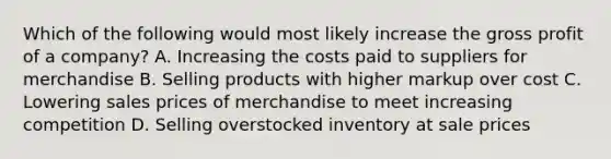 Which of the following would most likely increase the gross profit of a company? A. Increasing the costs paid to suppliers for merchandise B. Selling products with higher markup over cost C. Lowering sales prices of merchandise to meet increasing competition D. Selling overstocked inventory at sale prices