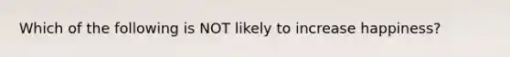 Which of the following is NOT likely to increase happiness?