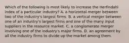 Which of the following is most likely to increase the Herfindahl index of a particular industry? A. a horizontal merger between two of the industry's largest firms. B. a vertical merger between one of an industry's largest firms and one of the many input suppliers in the resource market. C. a conglomerate merger involving one of the industry's major firms. D. an agreement by all the industry firms to divide up the market among them.