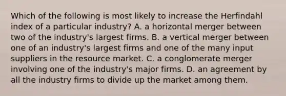 Which of the following is most likely to increase the Herfindahl index of a particular industry? A. a horizontal merger between two of the industry's largest firms. B. a vertical merger between one of an industry's largest firms and one of the many input suppliers in the resource market. C. a conglomerate merger involving one of the industry's major firms. D. an agreement by all the industry firms to divide up the market among them.