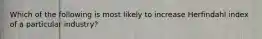 Which of the following is most likely to increase Herfindahl index of a particular industry?