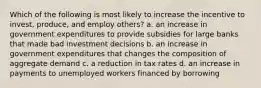 Which of the following is most likely to increase the incentive to invest, produce, and employ others? a. an increase in government expenditures to provide subsidies for large banks that made bad investment decisions b. an increase in government expenditures that changes the composition of aggregate demand c. a reduction in tax rates d. an increase in payments to unemployed workers financed by borrowing