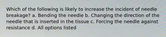 Which of the following is likely to increase the incident of needle breakage? a. Bending the needle b. Changing the direction of the needle that is inserted in the tissue c. Forcing the needle against resistance d. All options listed