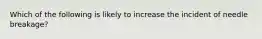 Which of the following is likely to increase the incident of needle breakage?