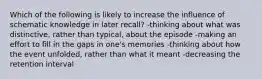 Which of the following is likely to increase the influence of schematic knowledge in later recall? -thinking about what was distinctive, rather than typical, about the episode -making an effort to fill in the gaps in one's memories -thinking about how the event unfolded, rather than what it meant -decreasing the retention interval