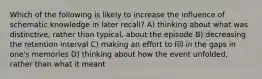 Which of the following is likely to increase the influence of schematic knowledge in later recall? A) thinking about what was distinctive, rather than typical, about the episode B) decreasing the retention interval C) making an effort to fill in the gaps in one's memories D) thinking about how the event unfolded, rather than what it meant