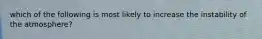 which of the following is most likely to increase the instability of the atmosphere?