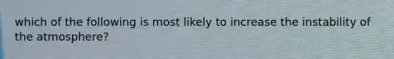 which of the following is most likely to increase the instability of the atmosphere?