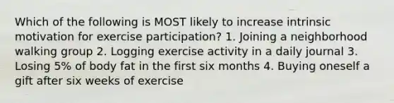 Which of the following is MOST likely to increase intrinsic motivation for exercise participation? 1. Joining a neighborhood walking group 2. Logging exercise activity in a daily journal 3. Losing 5% of body fat in the first six months 4. Buying oneself a gift after six weeks of exercise