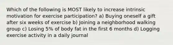 Which of the following is MOST likely to increase intrinsic motivation for exercise participation? a) Buying oneself a gift after six weeks of exercise b) Joining a neighborhood walking group c) Losing 5% of body fat in the first 6 months d) Logging exercise activity in a daily journal