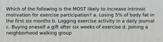 Which of the following is the MOST likely to increase intrinsic motivation for exercise participation? a. Losing 5% of body fat in the first six months b. Logging exercise activity in a daily journal c. Buying oneself a gift after six weeks of exercise d. Joining a neighborhood walking group