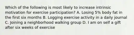 Which of the following is most likely to increase intrinsic motivation for exercise participation? A. Losing 5% body fat in the first six months B. Logging exercise activity in a daily journal C. Joining a neighborhood walking group D. I am on self a gift after six weeks of exercise