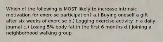 Which of the following is MOST likely to increase intrinsic motivation for exercise participation? a.) Buying oneself a gift after six weeks of exercise b.) Logging exercise activity in a daily journal c.) Losing 5% body fat in the first 6 months d.) Joining a neighborhood walking group