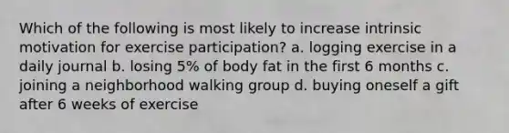 Which of the following is most likely to increase intrinsic motivation for exercise participation? a. logging exercise in a daily journal b. losing 5% of body fat in the first 6 months c. joining a neighborhood walking group d. buying oneself a gift after 6 weeks of exercise