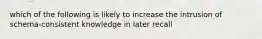 which of the following is likely to increase the intrusion of schema-consistent knowledge in later recall