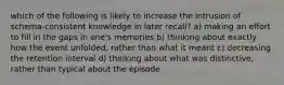 which of the following is likely to increase the intrusion of schema-consistent knowledge in later recall? a) making an effort to fill in the gaps in one's memories b) thinking about exactly how the event unfolded, rather than what it meant c) decreasing the retention interval d) thinking about what was distinctive, rather than typical about the episode