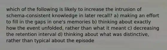 which of the following is likely to increase the intrusion of schema-consistent knowledge in later recall? a) making an effort to fill in the gaps in one's memories b) thinking about exactly how the event unfolded, rather than what it meant c) decreasing the retention interval d) thinking about what was distinctive, rather than typical about the episode