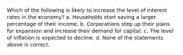 Which of the following is likely to increase the level of interest rates in the economy? a. Households start saving a larger percentage of their income. b. Corporations step up their plans for expansion and increase their demand for capital. c. The level of inflation is expected to decline. d. None of the statements above is correct.