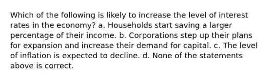 Which of the following is likely to increase the level of interest rates in the economy? a. Households start saving a larger percentage of their income. b. Corporations step up their plans for expansion and increase their demand for capital. c. The level of inflation is expected to decline. d. None of the statements above is correct.