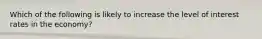 Which of the following is likely to increase the level of interest rates in the economy?