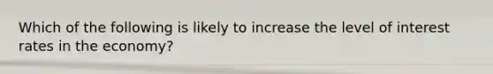 Which of the following is likely to increase the level of interest rates in the economy?