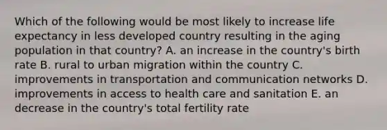 Which of the following would be most likely to increase life expectancy in less developed country resulting in the aging population in that country? A. an increase in the country's birth rate B. rural to urban migration within the country C. improvements in transportation and communication networks D. improvements in access to health care and sanitation E. an decrease in the country's total fertility rate