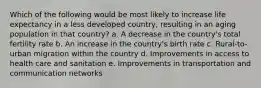 Which of the following would be most likely to increase life expectancy in a less developed country, resulting in an aging population in that country? a. A decrease in the country's total fertility rate b. An increase in the country's birth rate c. Rural-to-urban migration within the country d. Improvements in access to health care and sanitation e. Improvements in transportation and communication networks