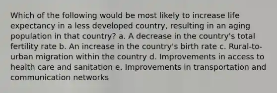 Which of the following would be most likely to increase life expectancy in a less developed country, resulting in an aging population in that country? a. A decrease in the country's total fertility rate b. An increase in the country's birth rate c. Rural-to-urban migration within the country d. Improvements in <a href='https://www.questionai.com/knowledge/kn0c8IKgR7-access-to-health-care' class='anchor-knowledge'>access to health care</a> and sanitation e. <a href='https://www.questionai.com/knowledge/k9i1ZTxcVK-improvements-in-transportation' class='anchor-knowledge'>improvements in transportation</a> and communication networks