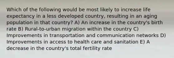 Which of the following would be most likely to increase life expectancy in a less developed country, resulting in an aging population in that country? A) An increase in the country's birth rate B) Rural-to-urban migration within the country C) Improvements in transportation and communication networks D) Improvements in access to health care and sanitation E) A decrease in the country's total fertility rate