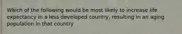 Which of the following would be most likely to increase life expectancy in a less developed country, resulting in an aging population in that country