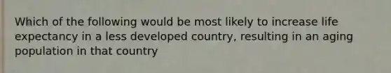 Which of the following would be most likely to increase life expectancy in a less developed country, resulting in an aging population in that country