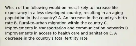 Which of the following would be most likely to increase life expectancy in a less developed country, resulting in an aging population in that country? A. An increase in the country's birth rate B. Rural-to-urban migration within the country C. <a href='https://www.questionai.com/knowledge/k9i1ZTxcVK-improvements-in-transportation' class='anchor-knowledge'>improvements in transportation</a> and communication networks D. Improvements in <a href='https://www.questionai.com/knowledge/kn0c8IKgR7-access-to-health-care' class='anchor-knowledge'>access to health care</a> and sanitation E. A decrease in the country's total fertility rate