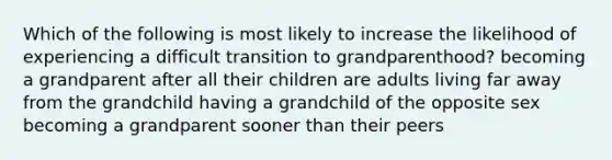 Which of the following is most likely to increase the likelihood of experiencing a difficult transition to grandparenthood? becoming a grandparent after all their children are adults living far away from the grandchild having a grandchild of the opposite sex becoming a grandparent sooner than their peers