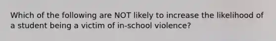 Which of the following are NOT likely to increase the likelihood of a student being a victim of in-school violence?