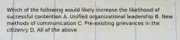 Which of the following would likely increase the likelihood of successful contention A. Unified organizational leadership B. New methods of communication C. Pre-existing grievances in the citizenry D. All of the above