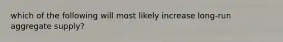 which of the following will most likely increase long-run aggregate supply?