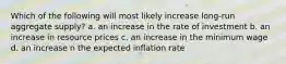 Which of the following will most likely increase long-run aggregate supply? a. an increase in the rate of investment b. an increase in resource prices c. an increase in the minimum wage d. an increase n the expected inflation rate