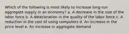 Which of the following is most likely to increase long-run aggregate supply in an economy? a. ​A decrease in the size of the labor force b. ​A deterioration in the quality of the labor force c. ​A reduction in the cost of using computers d. ​An increase in the price level e. ​An increase in aggregate demand