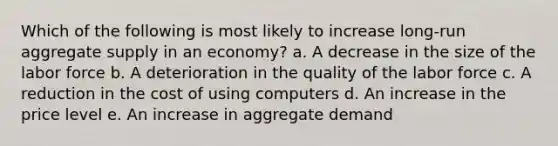 Which of the following is most likely to increase long-run aggregate supply in an economy? a. ​A decrease in the size of the labor force b. ​A deterioration in the quality of the labor force c. ​A reduction in the cost of using computers d. ​An increase in the price level e. ​An increase in aggregate demand