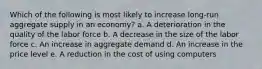 Which of the following is most likely to increase long-run aggregate supply in an economy? a. A deterioration in the quality of the labor force​ b. ​A decrease in the size of the labor force c. An increase in aggregate demand​ d. An increase in the price level​ e. A reduction in the cost of using computers