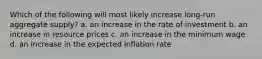 Which of the following will most likely increase long-run aggregate supply? a. an increase in the rate of investment b. an increase in resource prices c. an increase in the minimum wage d. an increase in the expected inflation rate