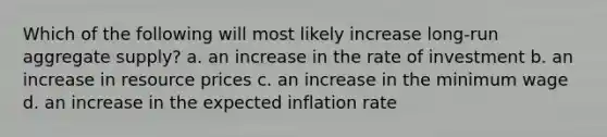 Which of the following will most likely increase long-run aggregate supply? a. an increase in the rate of investment b. an increase in resource prices c. an increase in the minimum wage d. an increase in the expected inflation rate