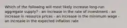 Which of the following will most likely increase long-run aggregate supply? - an increase in the rate of investment - an increase in resource prices - an increase in the minimum wage - an increase in the expected inflation rate